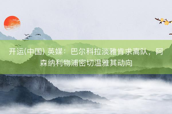 开运(中国) 英媒：巴尔科拉淡雅肯求离队，阿森纳利物浦密切温雅其动向