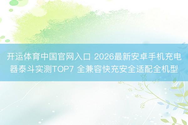 开运体育中国官网入口 2026最新安卓手机充电器泰斗实测TOP7 全兼容快充安全适配全机型