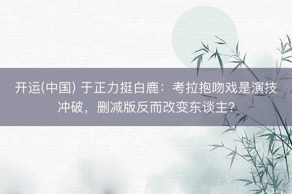 开运(中国) 于正力挺白鹿：考拉抱吻戏是演技冲破，删减版反而改变东谈主？