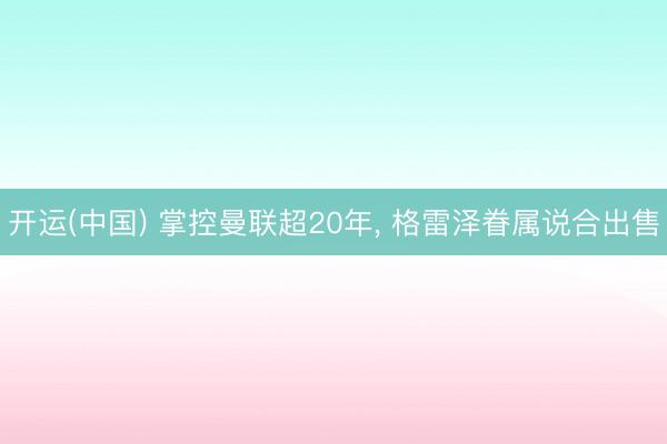 开运(中国) 掌控曼联超20年， 格雷泽眷属说合出售