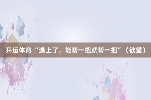 开运体育 “遇上了，能帮一把就帮一把”（欲望）