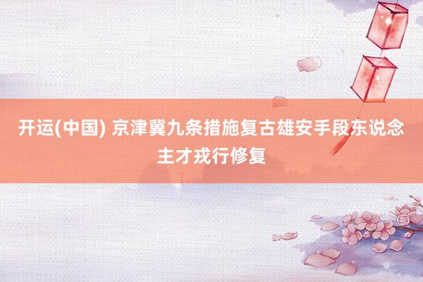 开运(中国) 京津冀九条措施复古雄安手段东说念主才戎行修复
