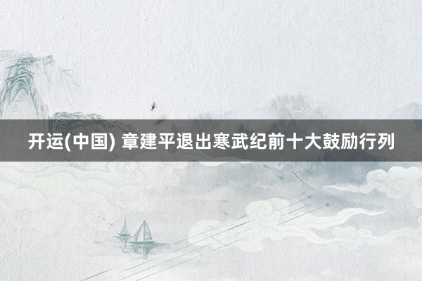 开运(中国) 章建平退出寒武纪前十大鼓励行列