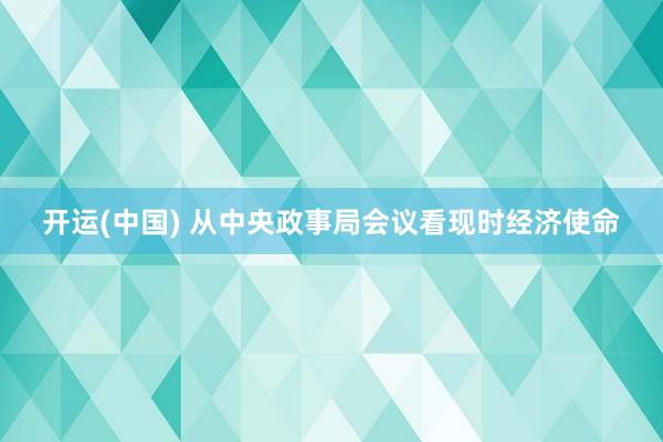 开运(中国) 从中央政事局会议看现时经济使命