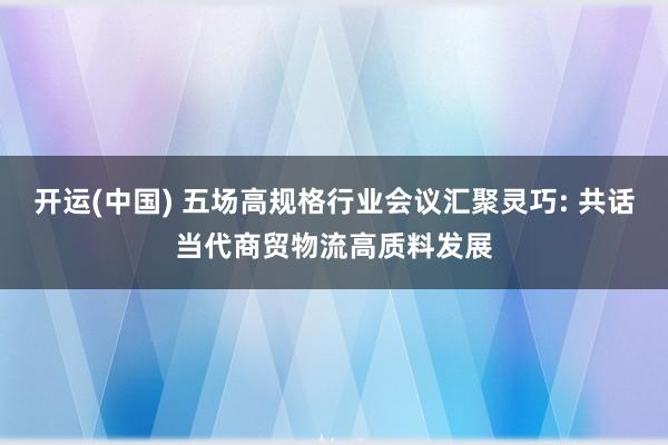 开运(中国) 五场高规格行业会议汇聚灵巧: 共话当代商贸物流高质料发展
