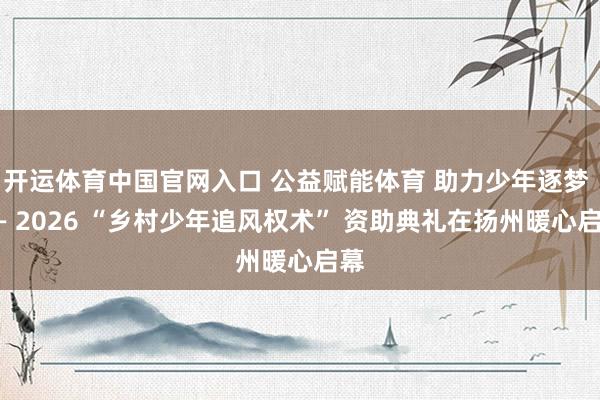 开运体育中国官网入口 公益赋能体育 助力少年逐梦 —— 2026 “乡村少年追风权术” 资助典礼在扬州暖心启幕