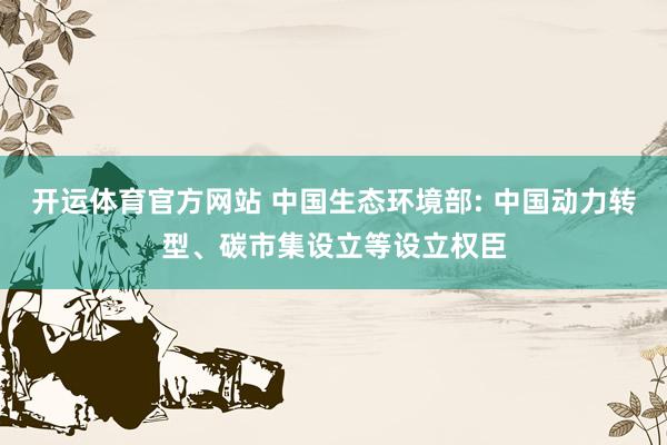 开运体育官方网站 中国生态环境部: 中国动力转型、碳市集设立等设立权臣
