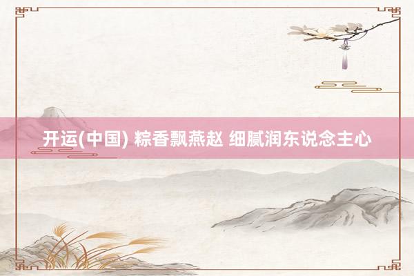 开运(中国) 粽香飘燕赵 细腻润东说念主心