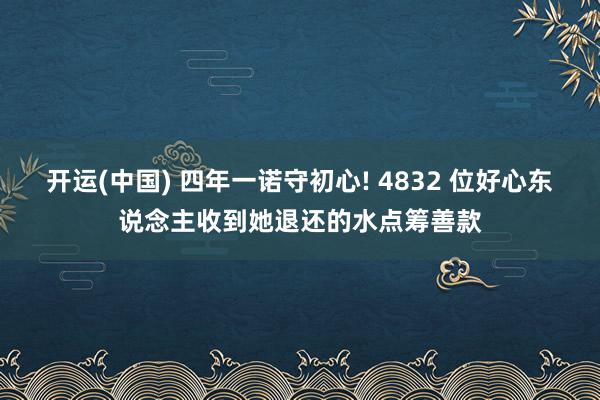 开运(中国) 四年一诺守初心! 4832 位好心东说念主收到她退还的水点筹善款