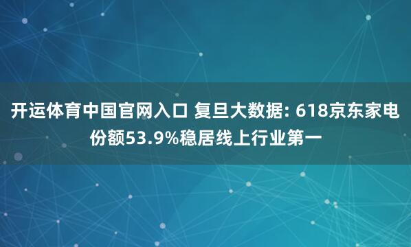 开运体育中国官网入口 复旦大数据: 618京东家电份额53.9%稳居线上行业第一