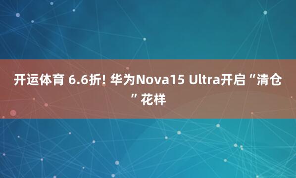开运体育 6.6折! 华为Nova15 Ultra开启“清仓”花样