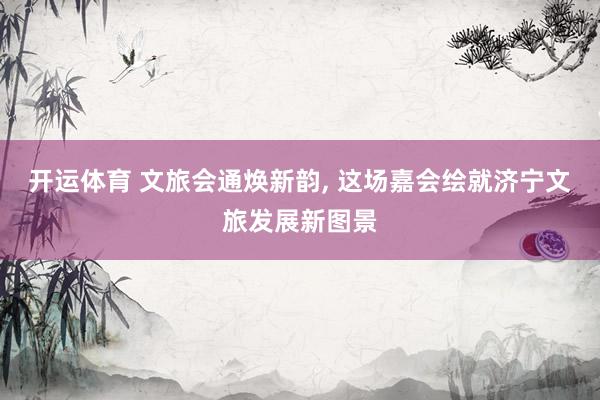 开运体育 文旅会通焕新韵, 这场嘉会绘就济宁文旅发展新图景