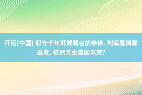 开运(中国) 职守千年奸贼骂名的秦桧, 到底是揣摩圣意, 依然天生卖国求荣?