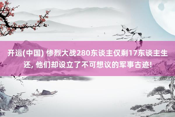 开运(中国) 惨烈大战280东谈主仅剩17东谈主生还, 他们却设立了不可想议的军事古迹!